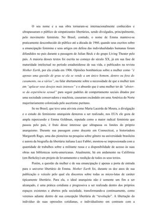 O seu nome e a sua obra tornaram-se internacionalmente conhecidos e
ultrapassaram o público de simpatizantes libertários, sendo divulgados, principalmente,
pelo movimento feminista. No Brasil, contudo, o nome de Emma manteve-se
praticamente desconhecido do público até a década de 1960, quando seus escritos sobre
a emancipação feminina e seus artigos em defesa das individualidades humanas foram
difundidos no país durante a passagem de Julian Beck e do grupo Living Theater pelo
país. A maioria desses textos foi escrita no começo do século XX, já em sua fase de
maturidade intelectual no período estadunidense de sua vida, e publicados na revista
Mother Earth, por ela criada em 1906. Opiniões bombásticas sobre a mulher como “é
apenas uma questão de grau se ela se vende a um único homem, dentro ou fora do
casamento, ou a vários”, ou falar abertamente sobre a necessidade de que a mulher tem
em “aplacar seus desejos mais intensos” e o absurdo que é uma mulher ter de “abster-
se da experiência sexual” para seguir padrões de comportamento sociais ditados por
uma sociedade conservadora e machista, causaram escândalo em uma América do Norte
majoritariamente colonizada pelo ascetismo puritano.
       Se no Brasil, que teve uma ativista como Maria Lacerda de Moura, a divulgação
e o estudo do feminismo anarquista demorou a ser realizado, nos EUA ele goza de
ampla repercussão e Emma Goldman, reputada como a maior radical feminista que
passou pelo país, é fruto desse interesse que ultrapassa os limites do próprio
anarquismo. Durante sua passagem como docente em Connecticut, a historiadora
Margareth Rago, uma das pioneiras na pesquisa sobre gênero na universidade brasileira
e autora da biografia da libertária italiana Luce Fabbri, mostrou-se impressionada com a
quantidade de trabalhos sobre a militante russa e a disponibilidade de acesso às suas
obras nas bibliotecas norte-americanas. Atualmente, há em andamento na Califórnia
(em Berkeley) um projeto de levantamento e reedição de todos os seus textos.
       Porém, a questão da mulher e de sua emancipação é apenas a porta de entrada
para o universo libertário de Emma. Mother Earth foi, durante os dez anos de sua
publicação o veículo pelo qual ela discorreu sobre todas as micro-lutas de caráter
tipicamente libertário. Para ela, o ideal anarquista não é somente um fim a ser
alcançado, é uma prática cotidiana e progressiva a ser realizada dentro dos próprios
espaços existentes e abertos pela sociedade, transformando-a continuamente, como
veremos adiante dentro de sua concepção libertária de “revolução”. A libertação do
indivíduo de suas opressões cotidianas, o individualismo em contraste com a
 