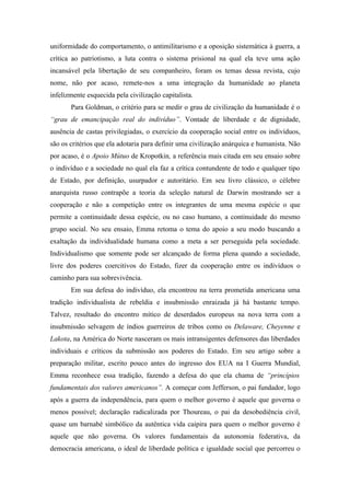 uniformidade do comportamento, o antimilitarismo e a oposição sistemática à guerra, a
crítica ao patriotismo, a luta contra o sistema prisional na qual ela teve uma ação
incansável pela libertação de seu companheiro, foram os temas dessa revista, cujo
nome, não por acaso, remete-nos a uma integração da humanidade ao planeta
infelizmente esquecida pela civilização capitalista.
       Para Goldman, o critério para se medir o grau de civilização da humanidade é o
“grau de emancipação real do indivíduo”. Vontade de liberdade e de dignidade,
ausência de castas privilegiadas, o exercício da cooperação social entre os indivíduos,
são os critérios que ela adotaria para definir uma civilização anárquica e humanista. Não
por acaso, é o Apoio Mútuo de Kropotkin, a referência mais citada em seu ensaio sobre
o indivíduo e a sociedade no qual ela faz a crítica contundente de todo e qualquer tipo
de Estado, por definição, usurpador e autoritário. Em seu livro clássico, o célebre
anarquista russo contrapõe a teoria da seleção natural de Darwin mostrando ser a
cooperação e não a competição entre os integrantes de uma mesma espécie o que
permite a continuidade dessa espécie, ou no caso humano, a continuidade do mesmo
grupo social. No seu ensaio, Emma retoma o tema do apoio a seu modo buscando a
exaltação da individualidade humana como a meta a ser perseguida pela sociedade.
Individualismo que somente pode ser alcançado de forma plena quando a sociedade,
livre dos poderes coercitivos do Estado, fizer da cooperação entre os indivíduos o
caminho para sua sobrevivência.
       Em sua defesa do indivíduo, ela encontrou na terra prometida americana uma
tradição individualista de rebeldia e insubmissão enraizada já há bastante tempo.
Talvez, resultado do encontro mítico de deserdados europeus na nova terra com a
insubmissão selvagem de índios guerreiros de tribos como os Delaware, Cheyenne e
Lakota, na América do Norte nasceram os mais intransigentes defensores das liberdades
individuais e críticos da submissão aos poderes do Estado. Em seu artigo sobre a
preparação militar, escrito pouco antes do ingresso dos EUA na I Guerra Mundial,
Emma reconhece essa tradição, fazendo a defesa do que ela chama de “princípios
fundamentais dos valores americanos”. A começar com Jefferson, o pai fundador, logo
após a guerra da independência, para quem o melhor governo é aquele que governa o
menos possível; declaração radicalizada por Thoureau, o pai da desobediência civil,
quase um barnabé simbólico da autêntica vida caipira para quem o melhor governo é
aquele que não governa. Os valores fundamentais da autonomia federativa, da
democracia americana, o ideal de liberdade política e igualdade social que percorreu o
 