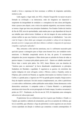 mundo e levou a esperança do bom recomeço a milhões de imigrantes oprimidos,
inclusive a ela.
       Ledo engano, o lugar onde, em 1832, o francês Tocqueville viu nascer um povo
formado na civilização e na democracia, onde ele imaginava ser impossível o
surgimento da desigualdade de condições e a emergência de uma classe privilegiada,
trinta e poucos anos depois, com o início da explosão migratória, essa mesma América
se tornou o lugar que traiu seus princípios fundadores. Nos Estados Unidos da América
de fins do XIX, terra de oportunidades, nada mudou para os que dependiam da força de
seu trabalho para sobreviverem. Goldman se vale da imagem de uma escultura para
retratar melhor no que essa América se transformou para os trabalhadores: “uma mão
cruel de longos e finos dedos que esmagam sem piedade a cabeça de um imigrante,
fazendo escorrer o sangue para dele fazer dólares e embalar o imigrante de esperanças
rompidas e aspirações sufocadas”.
       Mas, retrucaria a elite nativista americana, esse é o sofrimento necessário pelo
qual deve passar o estrangeiro para se forjar como homem livre, um verdadeiro norte-
americano. A liberdade conquistada através da luta, da guerra. O recrutamento
obrigatório dos jovens imigrantes e filhos destes para os pelotões de frente de todas as
guerras ianques. A começar pela própria guerra civil. – Queres ser cidadão americano?
Deves lutar e morrer pela pátria. Em 1823, James Monroe com sua doutrina da
“América para os americanos” já havia abandonado completamente os princípios
fundadores de liberdade e igualdade. E seguiram-se as guerras: de extermínio das
nações indígenas do oeste selvagem; contra o México; contra a Espanha; contra as
Filipinas; pelo controle do Panamá; as seguidas intervenções na América Central e no
Caribe; e o grande passo, o ingresso em 1915 na grande guerra européia. Surgia assim a
força do império americano. Em dois ensaios complementares, um, sobre o patriotismo
e o outro sobre o militarismo, ambos publicados nesta edição, Emma desmascara o mito
democrático americano. A campanha contra a I Guerra Mundial e a participação
americana nela trouxe-lhe severa perseguição do Estado ianque, levando-a novamente à
prisão em 1917. Finalmente, em fins do ano de 1919, foi deportada como estrangeira
subversiva de volta ao país natal.
       O patriotismo leva ao militarismo que leva à guerra que fortalece o Estado e o
Capital, que mantêm a indústria de armamentos, que leva ao aumento da violência, que
leva à xenofobia, que robustece o fogo do patriotismo e assim seguimos em um círculo
vicioso espiralado em direção à violência que contamina o mundo contemporâneo. O
 