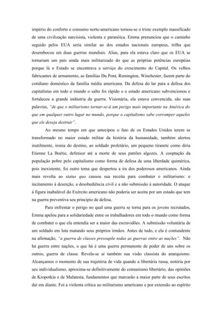 império do conforto e consumo norte-americano tornou-se o triste exemplo massificado
de uma civilização narcisista, violenta e paranóica. Emma prenunciou que o caminho
seguido pelos EUA seria similar ao dos estados nacionais europeus, trilha que
desembocou em duas guerras mundiais. Alias, para ela estava claro que os EUA se
tornariam um país ainda mais militarizado do que as próprias potências européias
porque lá o Estado se encontrava a serviço do crescimento do Capital. Os velhos
fabricantes de armamento, as famílias Du Pont, Remington, Winchester, fazem parte do
cotidiano doméstico da família média americana. Da defesa do lar para a defesa dos
capitalistas em todo o mundo o salto foi rápido e o estado americano subvencionou e
fortaleceu a grande indústria da guerra. Visionária, ela estava convencida, são suas
palavras, “de que o militarismo tornar-se-á um perigo mais importante na América do
que em qualquer outro lugar no mundo, porque o capitalismo sabe corromper aqueles
que ele deseja destruir”.
       Ao mesmo tempo em que antecipou o fato de os Estados Unidos terem se
transformado no maior estado militar da história da humanidade, também alertou
inutilmente, ironia do destino, ao soldado proletário, um pequeno tiranete como diria
Etienne La Boétie, defensor até a morte de seus patrões algozes. A cooptação da
população pobre pelo capitalismo como forma de defesa de uma liberdade quimérica,
pois inexistente, foi outro tema que despertou a ira dos poderosos americanos. Ainda
mais revolta ao status quo causou sua receita para combater o militarismo: o
incitamento à deserção, a desobediência civil e a não submissão à autoridade. O ataque
à figura inabalável do Exército americano não poderia ser aceita por um estado que tem
na guerra preventiva seu principio de defesa.
       Para enfrentar o perigo no qual uma guerra se torna para os jovens recrutados,
Emma apelou para a solidariedade entre os trabalhadores em todo o mundo como forma
de combater o que ela entendia ser a maior das escravidões. A submissão voluntária de
um soldado em luta matando seus próprios irmãos. Antes de tudo, e ela é contundente
na afirmação, “a guerra de classes pressupõe todas as guerras entre as nações”. Não
há guerra entre nações, o que há é uma guerra permanente de poder de uns sobre os
outros, guerra de classe. Revela-se aí também sua visão classista do anarquismo.
Alcançamos o momento de sua trajetória de vida quando a libertária russa, notória por
seu individualismo, aproxima-se definitivamente do comunismo libertário, das opiniões
de Kropotkin e de Malatesta, fundamentos que marcarão a maior parte de seus escritos
daí em diante. Foi a violenta crítica ao militarismo americano e por extensão ao espírito
 