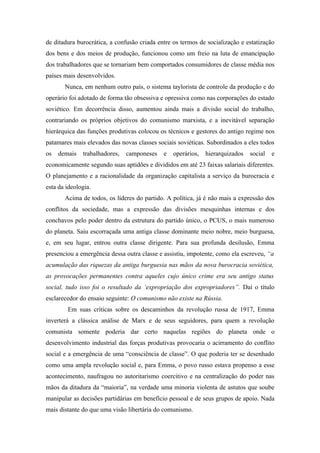 de ditadura burocrática, a confusão criada entre os termos de socialização e estatização
dos bens e dos meios de produção, funcionou como um freio na luta de emancipação
dos trabalhadores que se tornariam bem comportados consumidores de classe média nos
países mais desenvolvidos.
       Nunca, em nenhum outro país, o sistema taylorista de controle da produção e do
operário foi adotado de forma tão obsessiva e opressiva como nas corporações do estado
soviético. Em decorrência disso, aumentou ainda mais a divisão social do trabalho,
contrariando os próprios objetivos do comunismo marxista, e a inevitável separação
hierárquica das funções produtivas colocou os técnicos e gestores do antigo regime nos
patamares mais elevados das novas classes sociais soviéticas. Subordinados a eles todos
os   demais   trabalhadores,   camponeses    e   operários,   hierarquizados   social   e
economicamente segundo suas aptidões e divididos em até 23 faixas salariais diferentes.
O planejamento e a racionalidade da organização capitalista a serviço da burocracia e
esta da ideologia.
       Acima de todos, os líderes do partido. A política, já é não mais a expressão dos
conflitos da sociedade, mas a expressão das divisões mesquinhas internas e dos
conchavos pelo poder dentro da estrutura do partido único, o PCUS, o mais numeroso
do planeta. Saiu escorraçada uma antiga classe dominante meio nobre, meio burguesa,
e, em seu lugar, entrou outra classe dirigente. Para sua profunda desilusão, Emma
presenciou a emergência dessa outra classe e assistiu, impotente, como ela escreveu, “a
acumulação das riquezas da antiga burguesia nas mãos da nova burocracia soviética,
as provocações permanentes contra aqueles cujo único crime era seu antigo status
social, tudo isso foi o resultado da ‘expropriação dos expropriadores”. Daí o título
esclarecedor do ensaio seguinte: O comunismo não existe na Rússia.
        Em suas críticas sobre os descaminhos da revolução russa de 1917, Emma
inverterá a clássica análise de Marx e de seus seguidores, para quem a revolução
comunista somente poderia dar certo naquelas regiões do planeta onde o
desenvolvimento industrial das forças produtivas provocaria o acirramento do conflito
social e a emergência de uma “consciência de classe”. O que poderia ter se desenhado
como uma ampla revolução social e, para Emma, o povo russo estava propenso a esse
acontecimento, naufragou no autoritarismo coercitivo e na centralização do poder nas
mãos da ditadura da “maioria”, na verdade uma minoria violenta de astutos que soube
manipular as decisões partidárias em benefício pessoal e de seus grupos de apoio. Nada
mais distante do que uma visão libertária do comunismo.
 