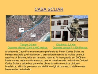 CASA SCLIAR
Tempo: 30 min Distância: 2,4 Km
Quantos Metros? 2 mil e 400 metros Quantos passos? 1.536 Passos
A cidade de Cabo Frio era o recanto preferido do Pintor Carlos Scliar. As
belezas naturais que inspiravam o artista foram temas de muitos de seus
quadros. A Estátua, feita em tamanho natural, foi inaugurada em 2006 em
frente a casa onde o artista morou, que foi transformada no Instituto Cultural
Carlos Scliar e exibe boa parte das obras do artista e outros pintores
brasileiros, além de preservar o mobiliário original da casa, o ateliê e suas
ferramentas de trabalho.
 
