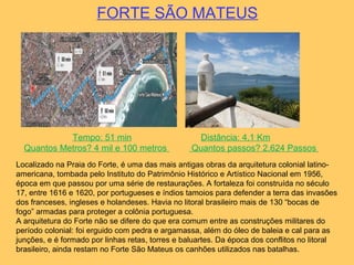 FORTE SÃO MATEUS
Tempo: 51 min Distância: 4,1 Km
Quantos Metros? 4 mil e 100 metros Quantos passos? 2.624 Passos
Localizado na Praia do Forte, é uma das mais antigas obras da arquitetura colonial latino-
americana, tombada pelo Instituto do Patrimônio Histórico e Artístico Nacional em 1956,
época em que passou por uma série de restaurações. A fortaleza foi construída no século
17, entre 1616 e 1620, por portugueses e índios tamoios para defender a terra das invasões
dos franceses, ingleses e holandeses. Havia no litoral brasileiro mais de 130 “bocas de
fogo” armadas para proteger a colônia portuguesa.
A arquitetura do Forte não se difere do que era comum entre as construções militares do
período colonial: foi erguido com pedra e argamassa, além do óleo de baleia e cal para as
junções, e é formado por linhas retas, torres e baluartes. Da época dos conflitos no litoral
brasileiro, ainda restam no Forte São Mateus os canhões utilizados nas batalhas.
 