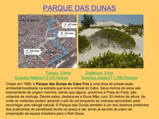 PARQUE DAS DUNAS
Tempo: 25min Distância: 2 Km
Quantos Metros? 2 mil metros Quantos passos? 1.280 Passos
Criado em 1988, o Parque das Dunas de Cabo Frio é uma área de preservação
ambiental localizada na estrada que leva a Arraial do Cabo. Seus morros de areia são
basicamente de origem marinha, sendo que alguns, próximos à Praia do Forte, são
cobertos de restinga. Dentre estes, destaca-se a Duna Mãe, com 33 metros de altura, de
onde os visitantes podem apreciar o pôr do sol enquanto as crianças aproveitam para
escorregar pelo tobogã natural. O Parque das Dunas também é um dos destinos preferidos
dos praticantes de sandboard (surfe na areia) e rali, tendo já servido de palco da
preparação da equipe brasileira para o Rali Dacar.
 