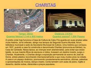 CHARITAS
Tempo: 35min Distância: 2,9 Km
Quantos Metros? 2 mil e 900 metros Quantos passos? 1.856 Passos
O prédio onde hoje funciona a Casa de Cultura de Cabo Frio guarda em suas amplas salas
muita história. Já foi orfanato, abrigo nos tempos da Segunda Guerra Mundial, fórum,
biblioteca municipal e sede da Secretaria Municipal de Cultura. Uma história que começou
em 1837, quando a casa foi construída e denominada Charitas (pronuncia-se Káritas), ou
Casa de Caridade. Nessa época, as crianças eram abandonadas, para evitar que esses
bebês, na sua maioria filhos de escravos e índios, tivessem um destino incerto, surgiu o
Charitas. Atualmente, o Charitas abriga a exposição permanente do acervo de José de
Dome, artista plástico reconhecido internacionalmente e que viveu muitos anos na cidade.
A casa é um espaço dinâmico, promovendo constantemente seminários, oficinas, palestras
e apresentações de música, dança e teatro. Conta também com aulas de piano, inglês e
desenho, dentre outras, oferecidas a preços populares.
 