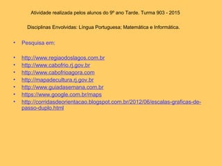 Atividade realizada pelos alunos do 9º ano Tarde. Turma 903 - 2015
Disciplinas Envolvidas: Língua Portuguesa; Matemática e Informática.
• Pesquisa em:
• http://www.regiaodoslagos.com.br
• http://www.cabofrio.rj.gov.br
• http://www.cabofrioagora.com
• http://mapadecultura.rj.gov.br
• http://www.guiadasemana.com.br
• https://www.google.com.br/maps
• http://corridasdeorientacao.blogspot.com.br/2012/06/escalas-graficas-de-
passo-duplo.html
 