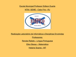 Escola Municipal Professor Edilson Duarte
NTM / SEME - Cabo Frio - RJ
Realização Laboratório de Informática e Disciplinas Envolvidas
Professores:
Renata Rabelo – Língua Portuguesa
Elton Bessa – Matemática
Helaine Soares - MT
 