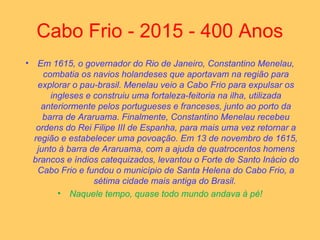 Cabo Frio - 2015 - 400 Anos
• Em 1615, o governador do Rio de Janeiro, Constantino Menelau,
combatia os navios holandeses que aportavam na região para
explorar o pau-brasil. Menelau veio a Cabo Frio para expulsar os
ingleses e construiu uma fortaleza-feitoria na ilha, utilizada
anteriormente pelos portugueses e franceses, junto ao porto da
barra de Araruama. Finalmente, Constantino Menelau recebeu
ordens do Rei Filipe III de Espanha, para mais uma vez retornar a
região e estabelecer uma povoação. Em 13 de novembro de 1615,
junto à barra de Araruama, com a ajuda de quatrocentos homens
brancos e índios catequizados, levantou o Forte de Santo Inácio do
Cabo Frio e fundou o município de Santa Helena do Cabo Frio, a
sétima cidade mais antiga do Brasil.
• Naquele tempo, quase todo mundo andava à pé!
 