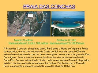 PRAIA DAS CONCHAS
A Praia das Conchas, situada no bairro Peró entre o Morro do Vigia e a Ponta
do Arpoador, é uma das relíquias da Costa do Sol. A praia possui 600m de
extensão em formato de concha, de onde originou seu nome, e largura de 30m.
Com águas claras e calmas, é uma das favoritas dos turistas e famílias de
Cabo Frio. Em sua extremidade direita, onde se encontra a Ponta do Arpoador,
existem piscinas naturais formadas entre rochas. Faz limite com a Praia do
Peró, à esquerda e oferece uma bela vista das ilhas de Cabo Frio.
Tempo: 1h 40min Distância: 8,1 Km
Quantos Metros? 8 mil e 100 metros Quantos passos? 5.184 Passos
 