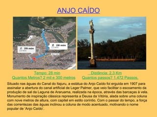 ANJO CAÍDO
Tempo: 28 min Distância: 2,3 Km
Quantos Metros? 2 mil e 300 metros Quantos passos? 1.472 Passos.
Situado nas águas do Canal do Itajuru, a estátua do Anjo Caído foi erguida em 1907 para
assinalar a abertura do canal artificial de Leger Palmer, que veio facilitar o escoamento da
produção de sal da Laguna de Araruama, realizada na época, através das barcaças à vela.
Monumento de inspiração clássica representa a Deusa da Vitória, alada sobre uma coluna
com nove metros de altura, com capitel em estilo coríntio. Com o passar do tempo, a força
das correntezas das águas inclinou a coluna de modo acentuado, motivando o nome
popular de ‘Anjo Caído’.
 