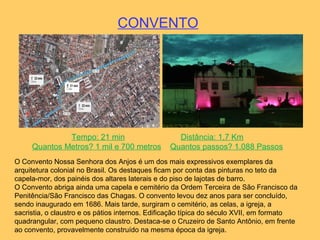 CONVENTO
Tempo: 21 min Distância: 1,7 Km
Quantos Metros? 1 mil e 700 metros Quantos passos? 1.088 Passos
O Convento Nossa Senhora dos Anjos é um dos mais expressivos exemplares da
arquitetura colonial no Brasil. Os destaques ficam por conta das pinturas no teto da
capela-mor, dos painéis dos altares laterais e do piso de lajotas de barro.
O Convento abriga ainda uma capela e cemitério da Ordem Terceira de São Francisco da
Penitência/São Francisco das Chagas. O convento levou dez anos para ser concluído,
sendo inaugurado em 1686. Mais tarde, surgiram o cemitério, as celas, a igreja, a
sacristia, o claustro e os pátios internos. Edificação típica do século XVII, em formato
quadrangular, com pequeno claustro. Destaca-se o Cruzeiro de Santo Antônio, em frente
ao convento, provavelmente construído na mesma época da igreja.
 