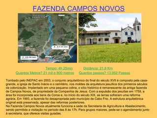 FAZENDA CAMPOS NOVOS
Tempo: 4h 25min Distância: 21,8 Km
Quantos Metros? 21 mil e 800 metros Quantos passos? 13.952 Passos
Tombado pelo INEPAC em 2003, o conjunto arquitetônico do final do século XVII é composto pela casa-
grande, a igreja de Santo Inácio e o cemitério, nos moldes da arquitetura jesuítica dos primeiros séculos
da colonização. Implantado em uma pequena colina, o sítio histórico é remanescente da antiga fazenda
de Campos Novos, de propriedade da Companhia de Jesus. Com a expulsão dos jesuítas em 1759, a
área foi incorporada aos bens da Coroa e, no início do século XIX, as terras sofreram uma reforma
agrária. Em 1993, a fazenda foi desapropriada pelo município de Cabo Frio. A estrutura arquitetônica
original está preservada, apesar das reformas posteriores.
Na Fazenda Campos Novos atualmente funciona a sede da Secretaria de Agricultura e Abastecimento,
sendo permitida a visitação no período das 8 às 17h. Para grupos maiores, pede-se o agendamento junto
à secretaria, que oferece visitas guiadas.
 