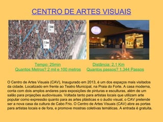 CENTRO DE ARTES VISUAIS
Tempo: 25min Distância: 2,1 Km
Quantos Metros? 2 mil e 100 metros Quantos passos? 1.344 Passos
O Centro de Artes Visuais (CAV), Inaugurado em 2013, é um dos espaços mais visitados
da cidade. Localizado em frente ao Teatro Municipal, na Praia do Forte. A casa moderna,
conta com dois amplos andares para exposições de pinturas e esculturas, além de um
salão para projeções audiovisuais. Voltada tanto para artistas locais que utilizam arte
popular como expressão quanto para as artes plásticas e o áudio visual, o CAV pretende
ser a nova casa da cultura de Cabo Frio. O Centro de Artes Visuais (CAV) abre as portas
para artistas locais e de fora, e promove mostras coletivas temáticas. A entrada é gratuita.
 
