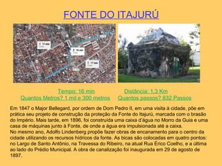FONTE DO ITAJURÚ
Tempo: 16 min Distância: 1,3 Km
Quantos Metros? 1 mil e 300 metros Quantos passos? 832 Passos
Em 1847 o Major Bellegard, por ordem de Dom Pedro II, em uma visita à cidade, põe em
prática seu projeto de construção da proteção da Fonte do Itajurú, marcada com o brasão
do Império. Mais tarde, em 1896, foi construída uma caixa d’água no Morro da Guia e uma
casa de máquinas junto à Fonte, de onde a água era impulsionada até a caixa.
No mesmo ano, Adolfo Lindenberg propõe fazer obras de encanamento para o centro da
cidade utilizando os recursos hídricos da fonte. As bicas são colocadas em quatro pontos:
no Largo de Santo Antônio, na Travessa do Ribeiro, na atual Rua Érico Coelho, e a última
ao lado do Prédio Municipal. A obra de canalização foi inaugurada em 29 de agosto de
1897.
 