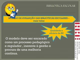 MODELO DE AVALIAÇÃO DAS BIBLIOTECAS ESCOLARES –
mais valias
Qualidade e
eficácia da BE
O modelo deve ser encarado
como um processo pedagógico
e regulador , inerente à gestão e
procura de uma melhoria
contínua.
 