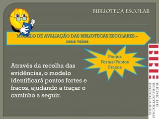 MODELO DE AVALIAÇÃO DAS BIBLIOTECAS ESCOLARES –
mais valias
Pontos
Fortes/Pontos
FracosAtravés da recolha das
evidências, o modelo
identificará pontos fortes e
fracos, ajudando a traçar o
caminho a seguir.
 