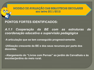 PONTOS FORTES IDENTIFICADOS:
A.1.1 Cooperação da BE com as estruturas de
coordenação educativa e supervisão pedagógica
-A articulação que se tem conseguido progressivamente.
-Utilização crescente da BE e dos seus recursos por parte dos
docentes.
- Alargamento do “Livros com Pernas” ao jardim de Carvalhais e às
escolas/jardins do meio rural.
 