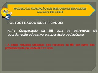 PONTOS FRACOS IDENTIFICADOS:
A.1.1 Cooperação da BE com as estruturas de
coordenação educativa e supervisão pedagógica
- A ainda reduzida utilização dos recursos da BE por parte dos
professores do pré-escolar e 1º ciclo.
 