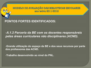 PONTOS FORTES IDENTIFICADOS:
-A.1.2 Parceria da BE com os docentes responsáveis
pelas áreas curriculares não disciplinares (ACND).
-Grande utilização do espaço da BE e dos seus recursos por parte
dos professores das ACND.
-Trabalho desenvolvido ao nível do PNL.
 