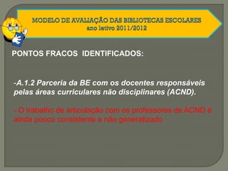 PONTOS FRACOS IDENTIFICADOS:
-A.1.2 Parceria da BE com os docentes responsáveis
pelas áreas curriculares não disciplinares (ACND).
- O trabalho de articulação com os professores de ACND é
ainda pouco consistente e não generalizado
 