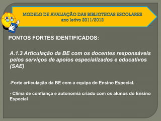 PONTOS FORTES IDENTIFICADOS:
A.1.3 Articulação da BE com os docentes responsáveis
pelos serviços de apoios especializados e educativos
(SAE)
-Forte articulação da BE com a equipa do Ensino Especial.
- Clima de confiança e autonomia criado com os alunos do Ensino
Especial
 