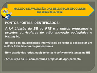 PONTOS FORTES IDENTIFICADOS:
A.1.4 Ligação da BE ao PTE e a outros programas e
projetos curriculares de ação, inovação pedagógica e
formação.
-Reforço dos equipamentos informáticos de forma a possibilitar um
melhor trabalho com os grupos-turma
-Bom estado das redes, equipamentos e software existentes na BE
- Articulação da BE com os vários projetos do Agrupamento
 