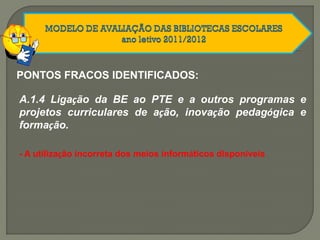 PONTOS FRACOS IDENTIFICADOS:
A.1.4 Ligação da BE ao PTE e a outros programas e
projetos curriculares de ação, inovação pedagógica e
formação.
- A utilização incorreta dos meios informáticos disponíveis
 