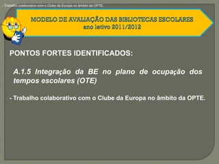 PONTOS FORTES IDENTIFICADOS:
A.1.5 Integração da BE no plano de ocupação dos
tempos escolares (OTE)
- Trabalho colaborativo com o Clube da Europa no âmbito da OPTE.
- Trabalho colaborativo com o Clube da Europa no âmbito da OPTE.
 
