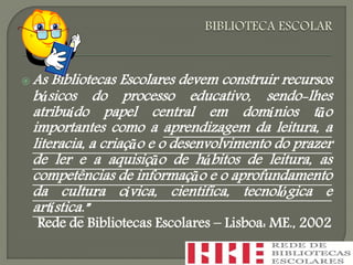  As Bibliotecas Escolares devem construir recursos
básicos do processo educativo, sendo-lhes
atribuído papel central em domínios tão
importantes como a aprendizagem da leitura, a
literacia, a criação e o desenvolvimento do prazer
de ler e a aquisição de hábitos de leitura, as
competências de informação e o aprofundamento
da cultura cívica, cientifica, tecnológica e
artística.”
Rede de Bibliotecas Escolares – Lisboa: ME., 2002
 