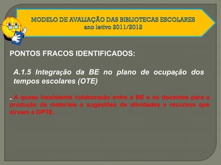 PONTOS FRACOS IDENTIFICADOS:
A.1.5 Integração da BE no plano de ocupação dos
tempos escolares (OTE)
-- A quase inexistente colaboração entre a BE e os docentes para a
produção de materiais e sugestões de atividades e recursos que
sirvam a OPTE.
 