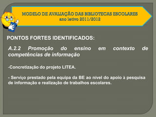 A.2.2 Promoção do ensino em contexto de
competências de informação
-Concretização do projeto LITEA.
- Serviço prestado pela equipa da BE ao nível do apoio à pesquisa
de informação e realização de trabalhos escolares.
PONTOS FORTES IDENTIFICADOS:
 