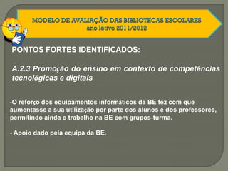 A.2.3 Promoção do ensino em contexto de competências
tecnológicas e digitais
-O reforço dos equipamentos informáticos da BE fez com que
aumentasse a sua utilização por parte dos alunos e dos professores,
permitindo ainda o trabalho na BE com grupos-turma.
- Apoio dado pela equipa da BE.
PONTOS FORTES IDENTIFICADOS:
 