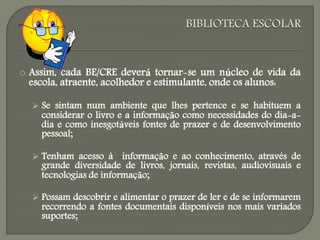  Assim, cada BE/CRE deverá tornar-se um núcleo de vida da
escola, atraente, acolhedor e estimulante, onde os alunos:
 Se sintam num ambiente que lhes pertence e se habituem a
considerar o livro e a informação como necessidades do dia-a-
dia e como inesgotáveis fontes de prazer e de desenvolvimento
pessoal;
 Tenham acesso à informação e ao conhecimento, através de
grande diversidade de livros, jornais, revistas, audiovisuais e
tecnologias de informação;
 Possam descobrir e alimentar o prazer de ler e de se informarem
recorrendo a fontes documentais disponíveis nos mais variados
suportes;
 