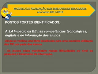 A.2.4 Impacto da BE nas competências tecnológicas,
digitais e de informação dos alunos
PONTOS FORTES IDENTIFICADOS:
-Ainda se verifica uma forte tendências para uma incorreta utilização
das TIC por parte dos alunos.
- Os alunos ainda manifestam muitas dificuldades ao nível da
pesquisa e tratamento da informação.
 