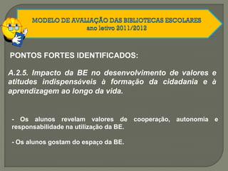 A.2.5. Impacto da BE no desenvolvimento de valores e
atitudes indispensáveis à formação da cidadania e à
aprendizagem ao longo da vida.
- Os alunos revelam valores de cooperação, autonomia e
responsabilidade na utilização da BE.
- Os alunos gostam do espaço da BE.
PONTOS FORTES IDENTIFICADOS:
 