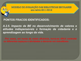 A.2.5. Impacto da BE no desenvolvimento de valores e
atitudes indispensáveis à formação da cidadania e à
aprendizagem ao longo da vida.
PONTOS FRACOS IDENTIFICADOS:
- Por vezes, em horas de maior afluência, torna-se difícil controlar
os diferentes espaços e atividades a decorrer em simultâneo.
 