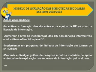 Ações para melhoria
-Incentivar a formação dos docentes e da equipa da BE na área da
literacia da informação.
-Aumentar o nível de incorporação das TIC nos serviços informativos
e educativos oferecidos pela BE.
-Implementar um programa de literacia de informação em turmas de
5º (LITEA)
-Produzir e divulgar guiões de pesquisa e outros materiais de apoio
ao trabalho de exploração dos recursos de informação pelos alunos.
-…
 