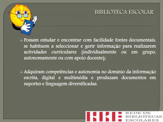 Possam estudar e encontrar com facilidade fontes documentais,
se habituem a seleccionar e gerir informação para realizarem
actividades curriculares (individualmente ou em grupo,
autonomamente ou com apoio docente);
Adquiram competências e autonomia no domínio da informação
escrita, digital e multimédia e produzam documentos em
suportes e linguagem diversificadas.
 