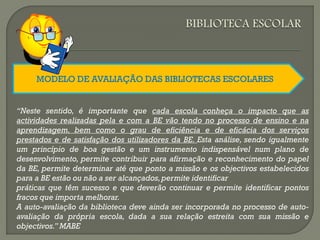 MODELO DE AVALIAÇÃO DAS BIBLIOTECAS ESCOLARES
“Neste sentido, é importante que cada escola conheça o impacto que as
actividades realizadas pela e com a BE vão tendo no processo de ensino e na
aprendizagem, bem como o grau de eficiência e de eficácia dos serviços
prestados e de satisfação dos utilizadores da BE. Esta análise, sendo igualmente
um princípio de boa gestão e um instrumento indispensável num plano de
desenvolvimento, permite contribuir para afirmação e reconhecimento do papel
da BE, permite determinar até que ponto a missão e os objectivos estabelecidos
para a BE estão ou não a ser alcançados,permite identificar
práticas que têm sucesso e que deverão continuar e permite identificar pontos
fracos que importa melhorar.
A auto-avaliação da biblioteca deve ainda ser incorporada no processo de auto-
avaliação da própria escola, dada a sua relação estreita com sua missão e
objectivos.” MABE
 