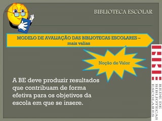 MODELO DE AVALIAÇÃO DAS BIBLIOTECAS ESCOLARES –
mais valias
Noção de Valor
A BE deve produzir resultados
que contribuam de forma
efetiva para os objetivos da
escola em que se insere.
 