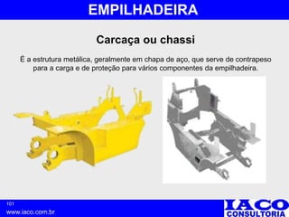 101
www.iaco.com.br
EMPILHADEIRA
Carcaça ou chassi
É a estrutura metálica, geralmente em chapa de aço, que serve de contrapeso
para a carga e de proteção para vários componentes da empilhadeira.
 