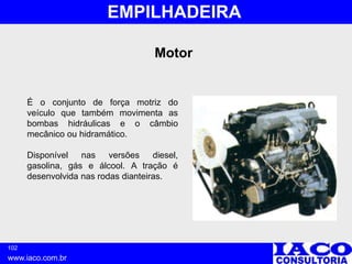 102
www.iaco.com.br
EMPILHADEIRA
É o conjunto de força motriz do
veículo que também movimenta as
bombas hidráulicas e o câmbio
mecânico ou hidramático.
Disponível nas versões diesel,
gasolina, gás e álcool. A tração é
desenvolvida nas rodas dianteiras.
Motor
 