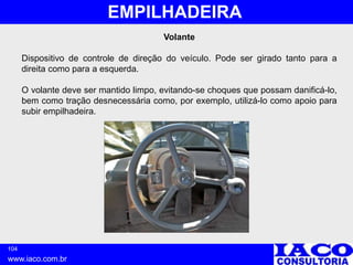 104
www.iaco.com.br
EMPILHADEIRA
Volante
Dispositivo de controle de direção do veículo. Pode ser girado tanto para a
direita como para a esquerda.
O volante deve ser mantido limpo, evitando-se choques que possam danificá-lo,
bem como tração desnecessária como, por exemplo, utilizá-lo como apoio para
subir empilhadeira.
 