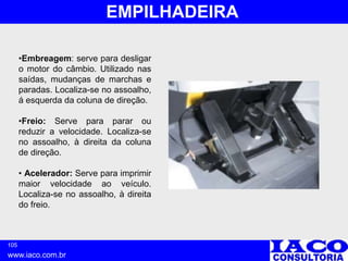 105
www.iaco.com.br
EMPILHADEIRA
•Embreagem: serve para desligar
o motor do câmbio. Utilizado nas
saídas, mudanças de marchas e
paradas. Localiza-se no assoalho,
á esquerda da coluna de direção.
•Freio: Serve para parar ou
reduzir a velocidade. Localiza-se
no assoalho, à direita da coluna
de direção.
• Acelerador: Serve para imprimir
maior velocidade ao veículo.
Localiza-se no assoalho, à direita
do freio.
 