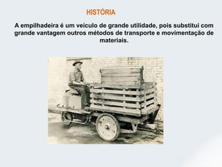 A empilhadeira é um veículo de grande utilidade, pois substitui com
grande vantagem outros métodos de transporte e movimentação de
materiais.
HISTÓRIA
 