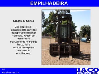 112
www.iaco.com.br
EMPILHADEIRA
Lanças ou Garfos
São dispositivos
utilizados para carregar,
transportar e empilhar
materiais. Podem ser
deslocados
manualmente no sentido
horizontal e
verticalmente pelos
controles da
empilhadeira.
 