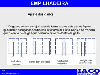 114
www.iaco.com.br
EMPILHADEIRA
Ajuste dos garfos:
Os garfos devem ser ajustados de forma que os dois dentes fiquem
igualmente espaçados dos bordos exteriores do Porta-Garfo e de maneira
que o centro de carga fique centrado entre os dentes do garfo.
 