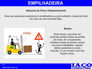 118
www.iaco.com.br
EMPILHADEIRA
Alavanca de Freio e Estacionamento
Deve ser usada para estacionar a empilhadeira ou para substituir o pedal de freio
em caso de uma eventual falha.
Buzina
Sinal sonoro, que deve ser
acionado sempre antes da partida
do motor, em cruzamentos,
entrada e saída de portas e locais
de pouca visibilidade, visando
alertar pedestres e outros
veículos. O uso correto é dar três
toques curtos.
 