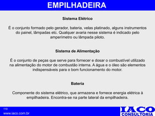 119
www.iaco.com.br
EMPILHADEIRA
Sistema Elétrico
É o conjunto formado pelo gerador, bateria, velas platinado, alguns instrumentos
do painel, lâmpadas etc. Qualquer avaria nesse sistema é indicado pelo
amperímetro ou lâmpada piloto.
Sistema de Alimentação
É o conjunto de peças que serve para fornecer e dosar o combustível utilizado
na alimentação do motor de combustão interna. A água e o óleo são elementos
indispensáveis para o bom funcionamento do motor.
Bateria
Componente do sistema elétrico, que armazena e fornece energia elétrica à
empilhadeira. Encontra-se na parte lateral da empilhadeira.
 