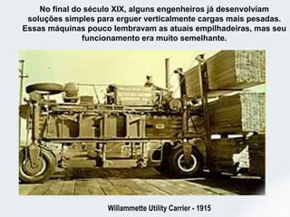 No final do século XIX, alguns engenheiros já desenvolviam
soluções simples para erguer verticalmente cargas mais pesadas.
Essas máquinas pouco lembravam as atuais empilhadeiras, mas seu
funcionamento era muito semelhante.
Willammette Utility Carrier - 1915
 